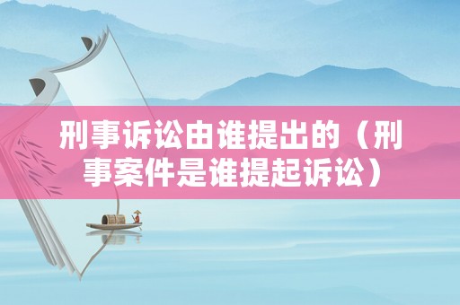 刑事訴訟由誰提出的（刑事案件是誰提起訴訟）