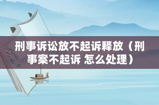 刑事訴訟放不起訴釋放（刑事案不起訴 怎么處理）