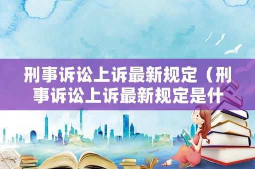 刑事訴訟上訴最新規定（刑事訴訟上訴最新規定是什么）