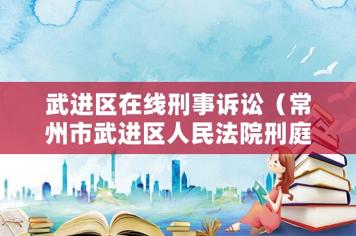 武進(jìn)區(qū)在線刑事訴訟（常州市武進(jìn)區(qū)人民法院刑庭電話號(hào)碼）