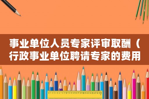 事業單位人員專家評審取酬（行政事業單位聘請專家的費用標準）