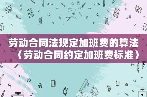 勞動合同法規定加班費的算法（勞動合同約定加班費標準）