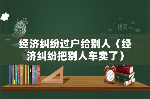 經濟糾紛過戶給別人（經濟糾紛把別人車賣了）