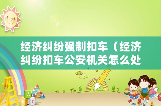 經濟糾紛強制扣車（經濟糾紛扣車公安機關怎么處理）