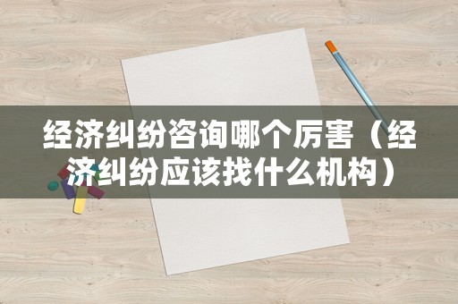 經濟糾紛咨詢哪個厲害（經濟糾紛應該找什么機構）
