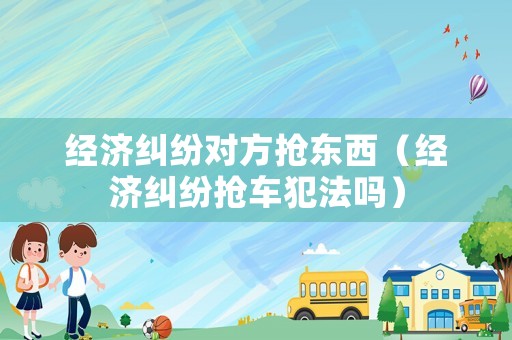 經濟糾紛對方搶東西（經濟糾紛搶車犯法嗎）