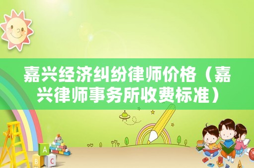 嘉興經濟糾紛律師價格（嘉興律師事務所收費標準）