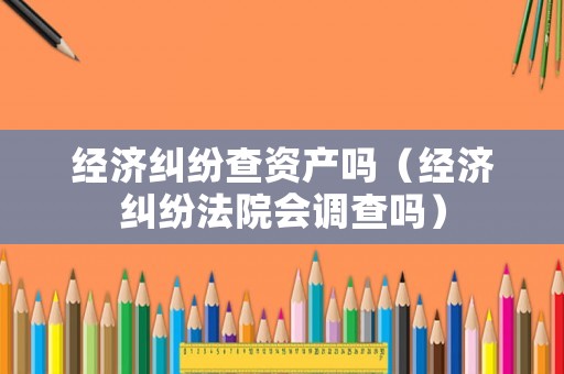 經(jīng)濟(jì)糾紛查資產(chǎn)嗎（經(jīng)濟(jì)糾紛法院會(huì)調(diào)查嗎）