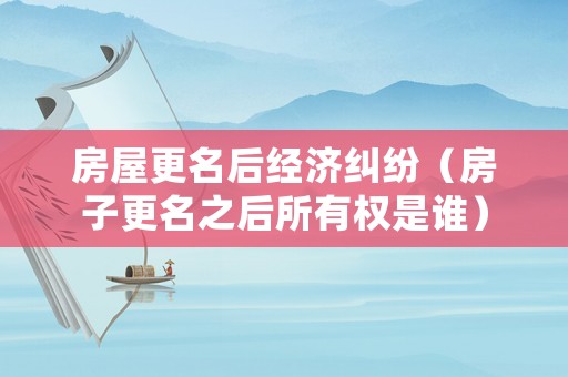 房屋更名后經濟糾紛（房子更名之后所有權是誰）