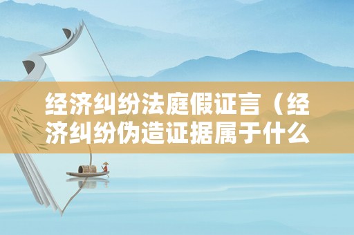 經濟糾紛法庭假證言（經濟糾紛偽造證據屬于什么犯罪）