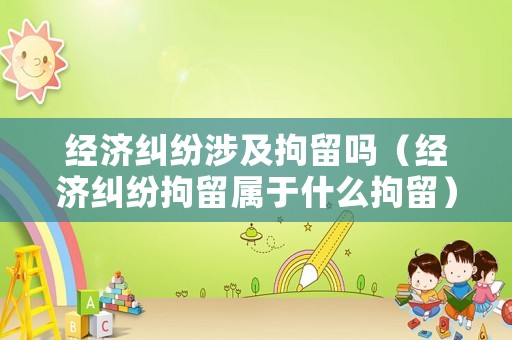 經濟糾紛涉及拘留嗎（經濟糾紛拘留屬于什么拘留）