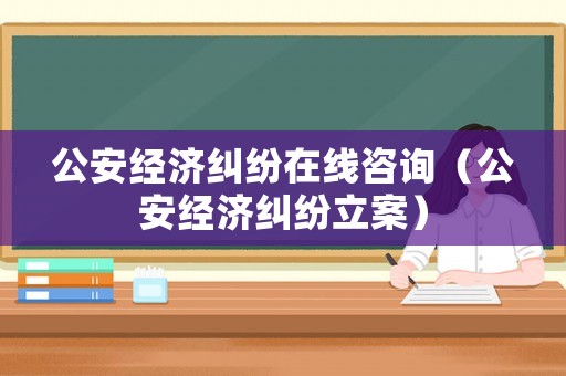 公安經濟糾紛在線咨詢（公安經濟糾紛立案）