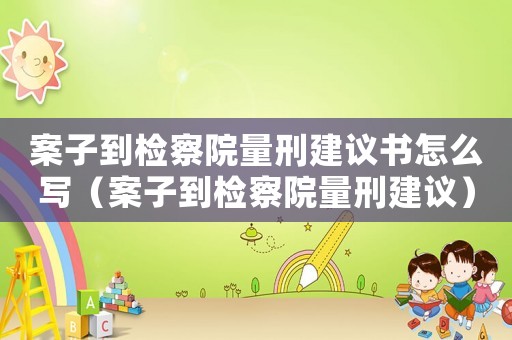 案子到檢察院量刑建議書怎么寫（案子到檢察院量刑建議）