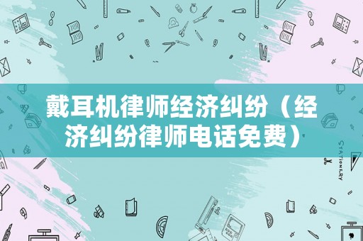 戴耳機律師經濟糾紛（經濟糾紛律師電話免費）