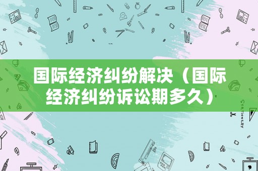 國際經濟糾紛解決（國際經濟糾紛訴訟期多久）