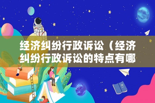 經濟糾紛行政訴訟（經濟糾紛行政訴訟的特點有哪些）