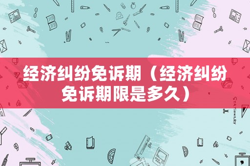 經(jīng)濟(jì)糾紛免訴期（經(jīng)濟(jì)糾紛免訴期限是多久）