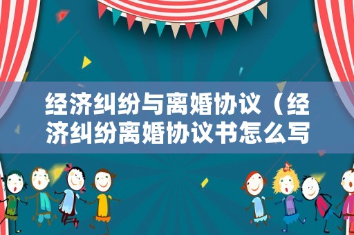 經(jīng)濟糾紛與離婚協(xié)議（經(jīng)濟糾紛離婚協(xié)議書怎么寫）