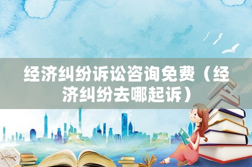 經(jīng)濟糾紛訴訟咨詢免費（經(jīng)濟糾紛去哪起訴）