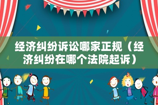 經濟糾紛訴訟哪家正規（經濟糾紛在哪個法院起訴）