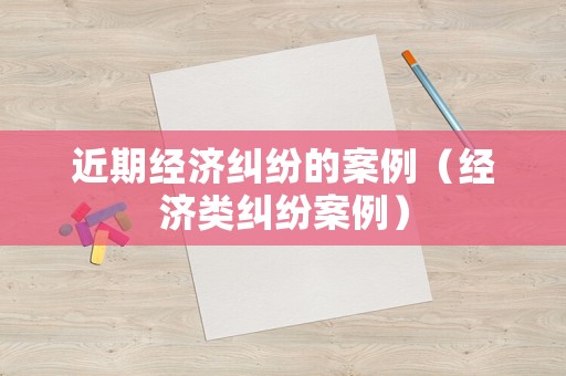 近期經濟糾紛的案例（經濟類糾紛案例）
