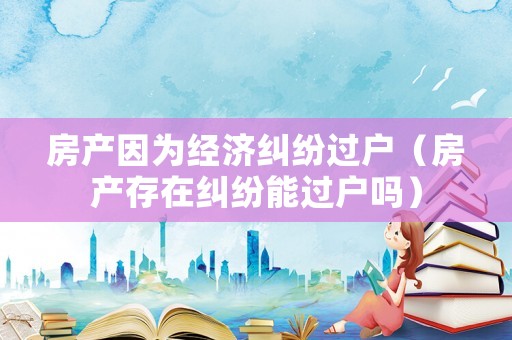 房產(chǎn)因為經(jīng)濟糾紛過戶（房產(chǎn)存在糾紛能過戶嗎）