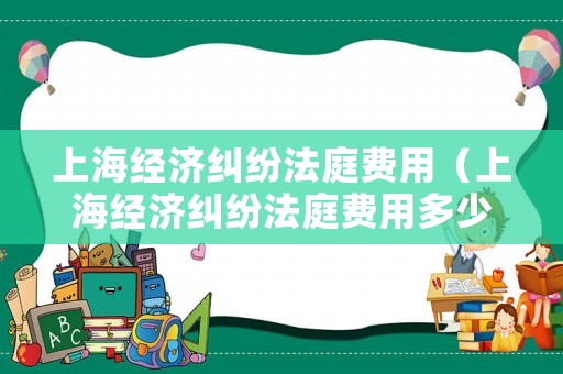 上海經(jīng)濟(jì)糾紛法庭費(fèi)用（上海經(jīng)濟(jì)糾紛法庭費(fèi)用多少錢）