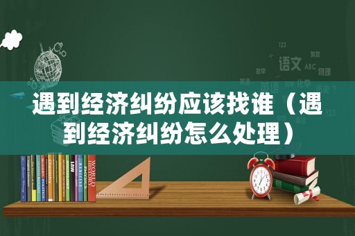 遇到經濟糾紛應該找誰（遇到經濟糾紛怎么處理）
