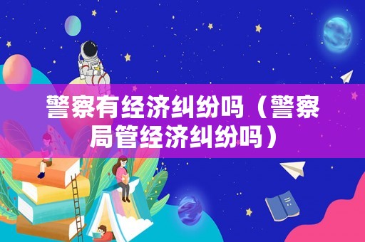 警察有經(jīng)濟(jì)糾紛嗎（警察局管經(jīng)濟(jì)糾紛嗎）