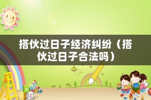搭伙過日子經濟糾紛（搭伙過日子合法嗎）