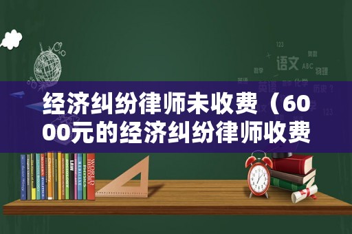 經濟糾紛律師未收費（6000元的經濟糾紛律師收費）