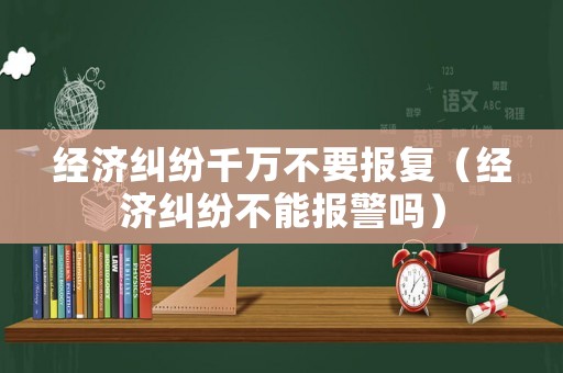 經濟糾紛千萬不要報復（經濟糾紛不能報警嗎）