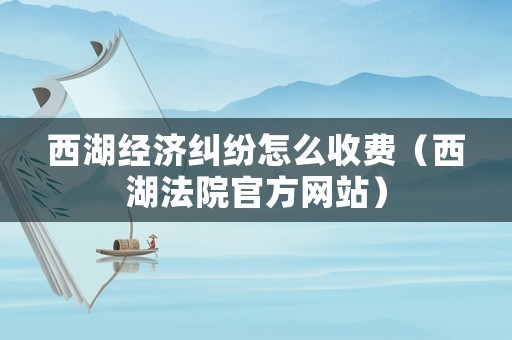 西湖經濟糾紛怎么收費（西湖法院官方網站）