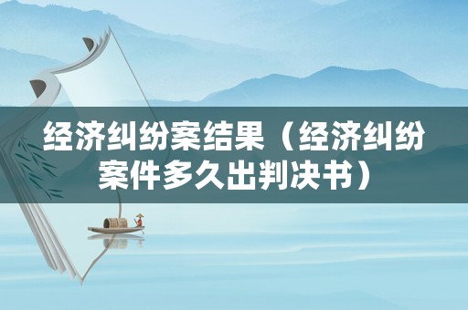 經濟糾紛案結果（經濟糾紛案件多久出判決書）