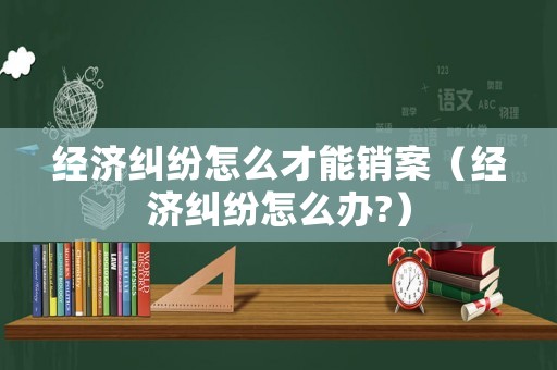 經(jīng)濟(jì)糾紛怎么才能銷案（經(jīng)濟(jì)糾紛怎么辦?）