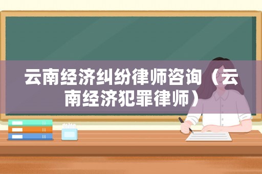 云南經濟糾紛律師咨詢（云南經濟犯罪律師）