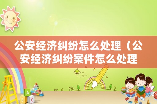 公安經濟糾紛怎么處理（公安經濟糾紛案件怎么處理）