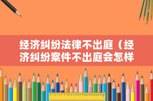 經濟糾紛法律不出庭（經濟糾紛案件不出庭會怎樣）