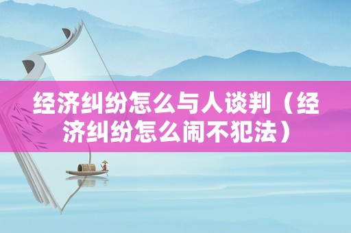 經濟糾紛怎么與人談判（經濟糾紛怎么鬧不犯法）