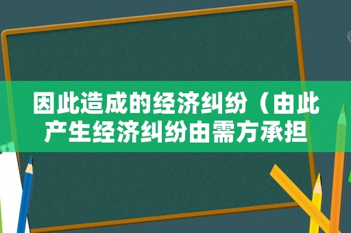 因此造成的經(jīng)濟(jì)糾紛（由此產(chǎn)生經(jīng)濟(jì)糾紛由需方承擔(dān)）