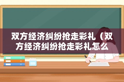 雙方經(jīng)濟(jì)糾紛搶走彩禮（雙方經(jīng)濟(jì)糾紛搶走彩禮怎么辦）