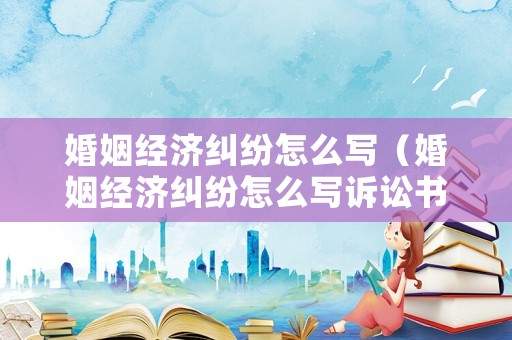婚姻經(jīng)濟糾紛怎么寫（婚姻經(jīng)濟糾紛怎么寫訴訟書）