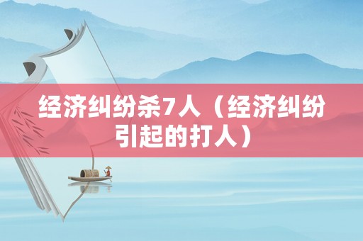 經(jīng)濟(jì)糾紛殺7人（經(jīng)濟(jì)糾紛引起的打人）