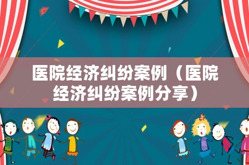 醫(yī)院經(jīng)濟(jì)糾紛案例（醫(yī)院經(jīng)濟(jì)糾紛案例分享）