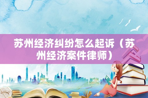 蘇州經濟糾紛怎么起訴（蘇州經濟案件律師）