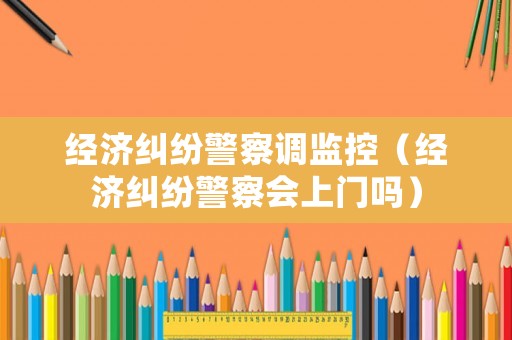 經(jīng)濟(jì)糾紛警察調(diào)監(jiān)控（經(jīng)濟(jì)糾紛警察會(huì)上門嗎）