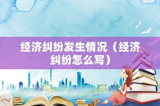 經(jīng)濟(jì)糾紛發(fā)生情況（經(jīng)濟(jì)糾紛怎么寫）