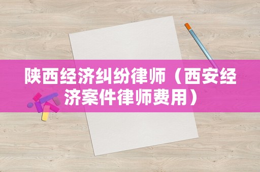 陜西經濟糾紛律師（西安經濟案件律師費用）