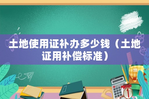 土地使用證補辦多少錢（土地證用補償標準）