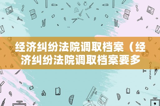 經(jīng)濟(jì)糾紛法院調(diào)取檔案（經(jīng)濟(jì)糾紛法院調(diào)取檔案要多久）